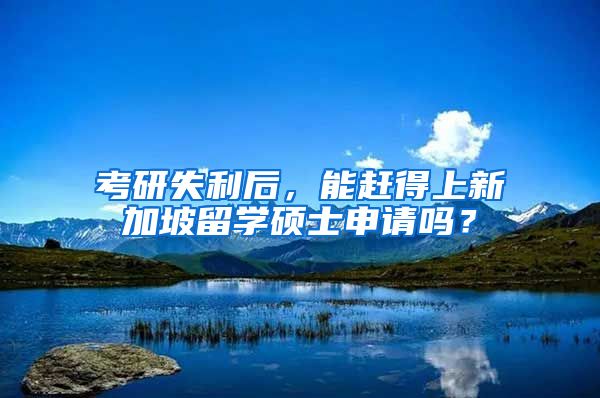 考研失利后，能赶得上新加坡留学硕士申请吗？