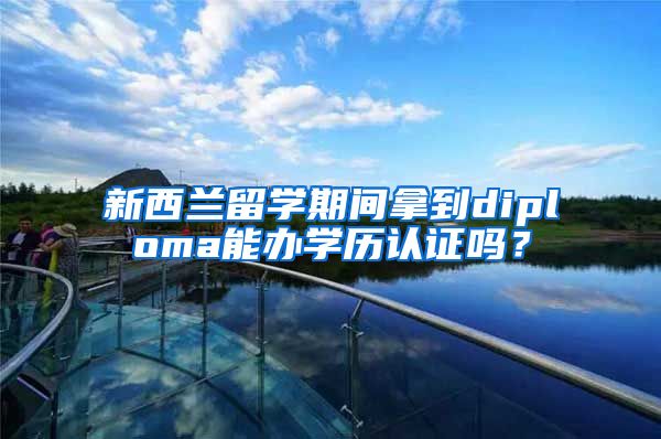 新西兰留学期间拿到diploma能办学历认证吗?