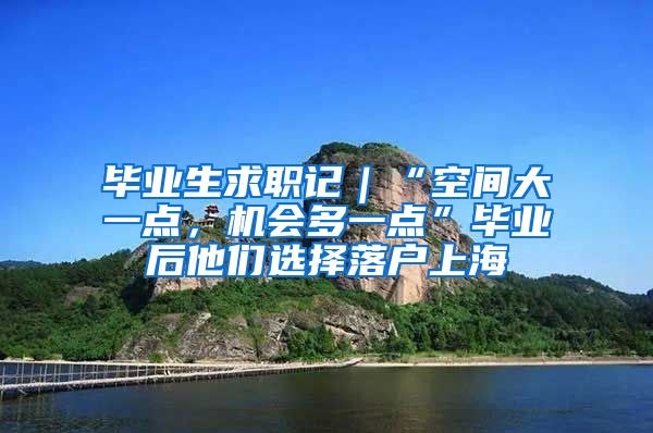 毕业生求职记｜“空间大一点，机会多一点”毕业后他们选择落户上海