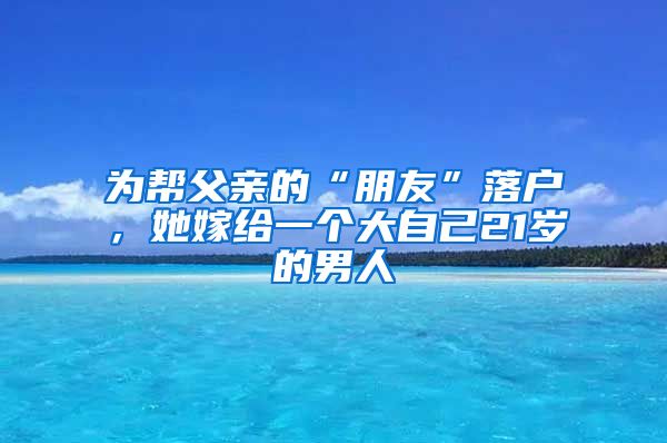 为帮父亲的“朋友”落户，她嫁给一个大自己21岁的男人