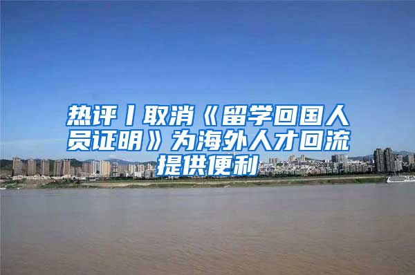 热评丨取消《留学回国人员证明》为海外人才回流提供便利