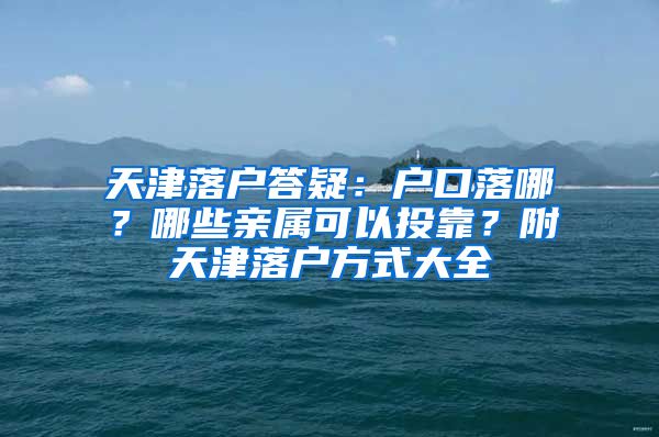 天津落户答疑：户口落哪？哪些亲属可以投靠？附天津落户方式大全