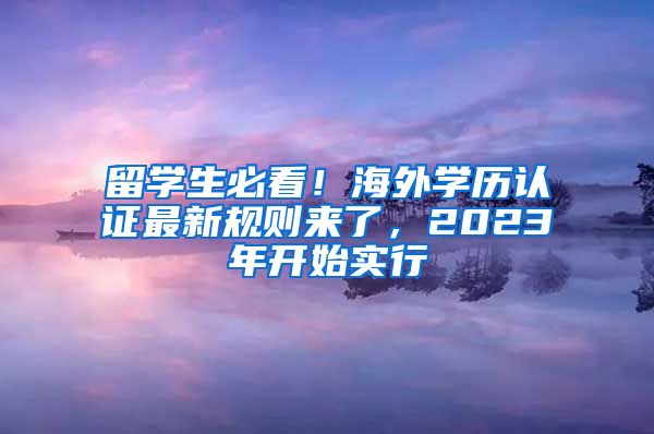 留学生必看！海外学历认证最新规则来了，2023年开始实行
