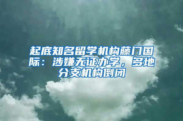 起底知名留学机构藤门国际：涉嫌无证办学，多地分支机构倒闭
