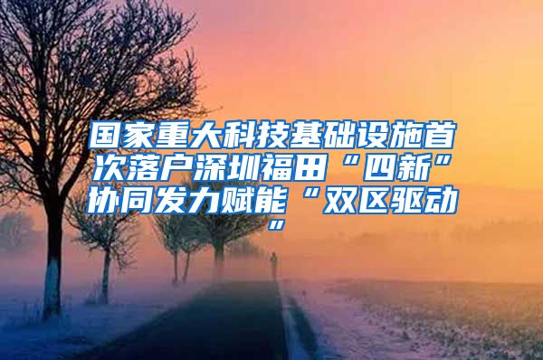 国家重大科技基础设施首次落户深圳福田“四新”协同发力赋能“双区驱动”
