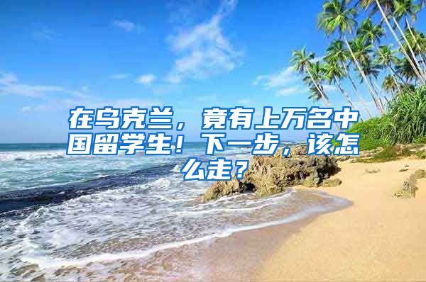 在乌克兰，竟有上万名中国留学生！下一步，该怎么走？
