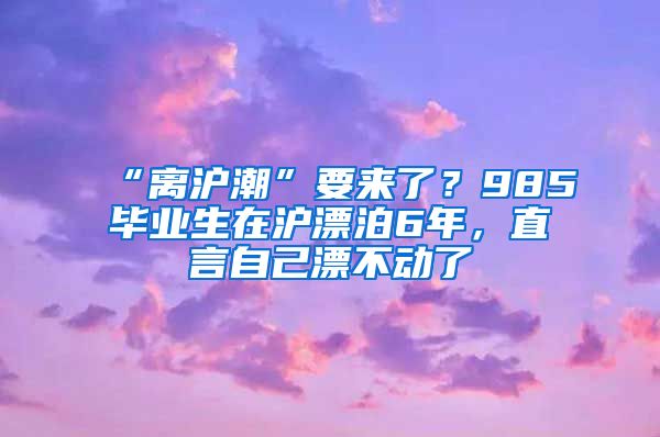“离沪潮”要来了？985毕业生在沪漂泊6年，直言自己漂不动了