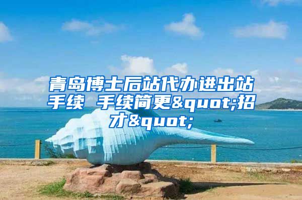 青岛博士后站代办进出站手续 手续简更"招才"