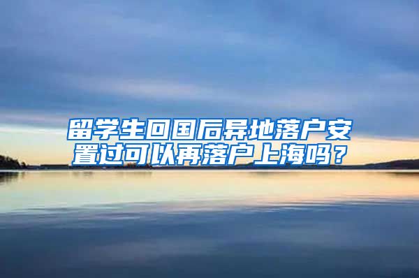 留学生回国后异地落户安置过可以再落户上海吗?