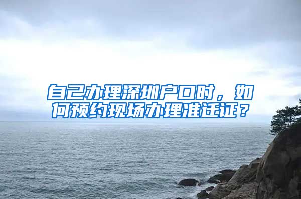 自己办理深圳户口时，如何预约现场办理准迁证？