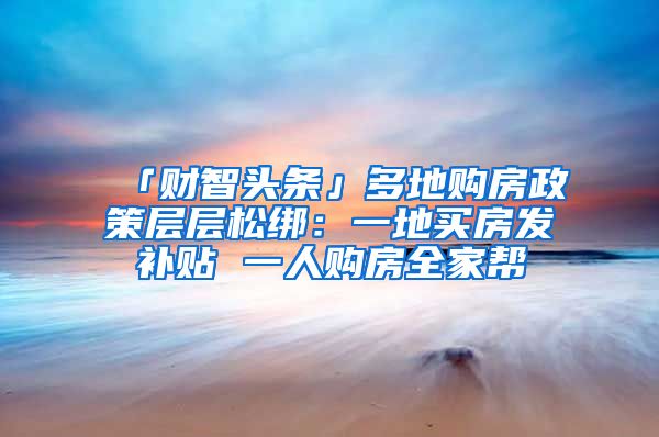 「财智头条」多地购房政策层层松绑：一地买房发补贴 一人购房全家帮