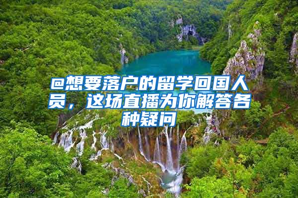 @想要落户的留学回国人员,这场直播为你解答各种疑问
