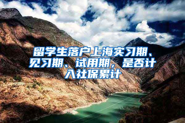 留学生落户上海实习期、见习期、试用期，是否计入社保累计