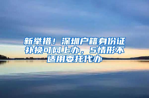 新举措!深圳户籍身份证补换可网上办,5情形不适用委托代办