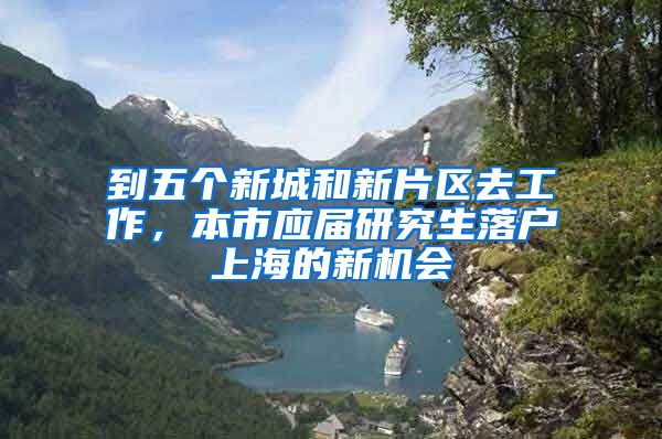 到五个新城和新片区去工作,本市应届研究生落户上海的新机会
