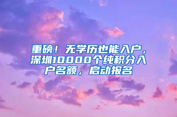 重磅！无学历也能入户，深圳10000个纯积分入户名额，启动报名
