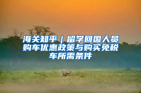 海关知乎｜留学回国人员购车优惠政策与购买免税车所需条件