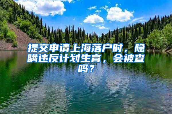 提交申请上海落户时,隐瞒违反计划生育,会被查吗?