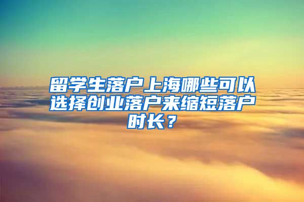留学生落户上海哪些可以选择创业落户来缩短落户时长?