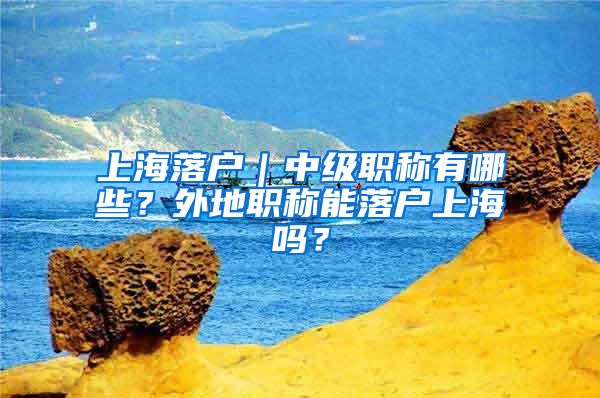上海落户｜中级职称有哪些？外地职称能落户上海吗？