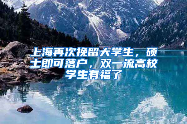 上海再次挽留大学生，硕士即可落户，双一流高校学生有福了