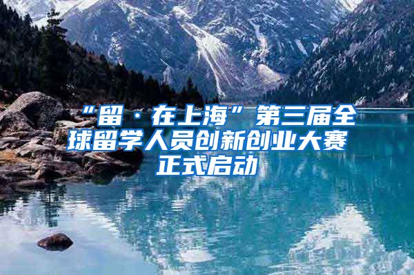 “留·在上海”第三届全球留学人员创新创业大赛正式启动