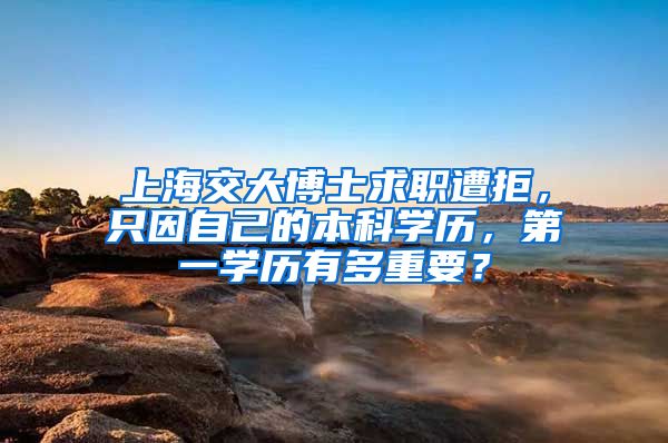 上海交大博士求职遭拒，只因自己的本科学历，第一学历有多重要？