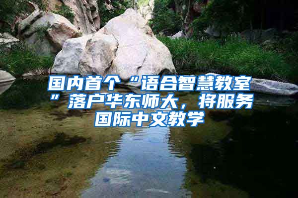 国内首个“语合智慧教室”落户华东师大，将服务国际中文教学