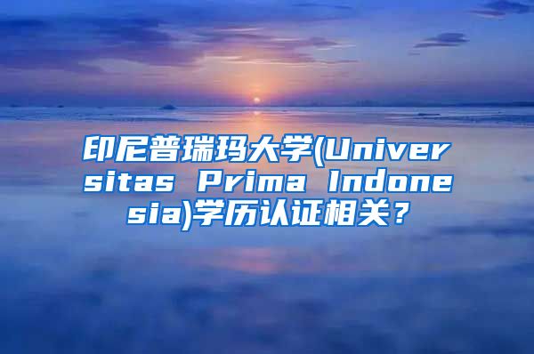 印尼普瑞玛大学(Universitas Prima Indonesia)学历认证相关？