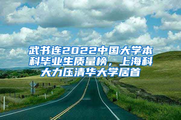 武书连2022中国大学本科毕业生质量榜,上海科大力压清华大学居首