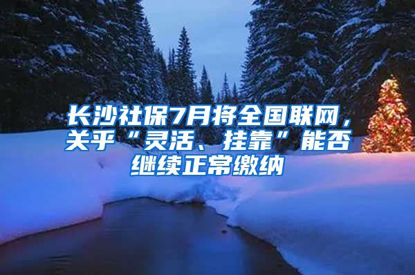 长沙社保7月将全国联网,关乎“灵活、挂靠”能否继续正常缴纳