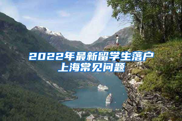 2022年最新留学生落户上海常见问题