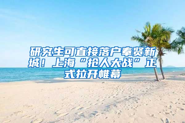 研究生可直接落户奉贤新城!上海“抢人大战”正式拉开帷幕