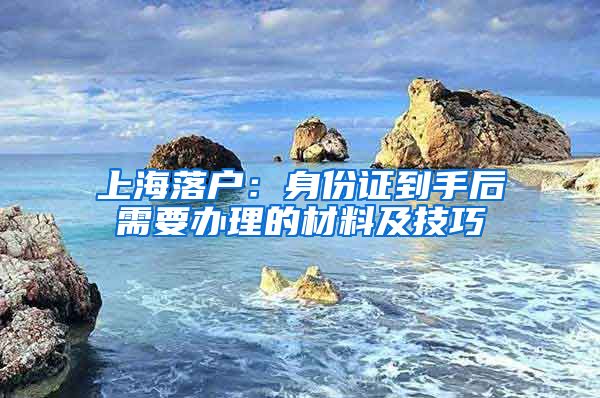 上海落户:身份证到手后需要办理的材料及技巧