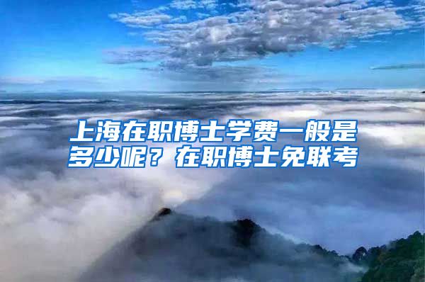 上海在职博士学费一般是多少呢?在职博士免联考
