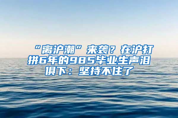 “离沪潮”来袭？在沪打拼6年的985毕业生声泪俱下：坚持不住了