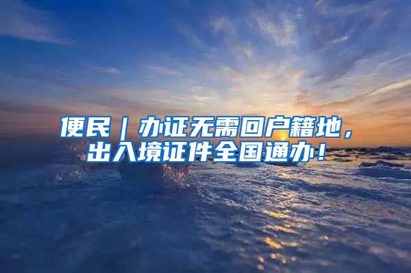 便民|办证无需回户籍地,出入境证件全国通办!