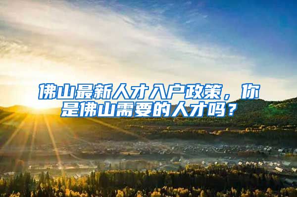 佛山最新人才入户政策,你是佛山需要的人才吗?