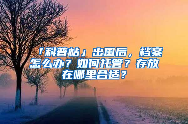 「科普帖」出国后，档案怎么办？如何托管？存放在哪里合适？