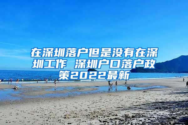 在深圳落户但是没有在深圳工作 深圳户口落户政策2022最新
