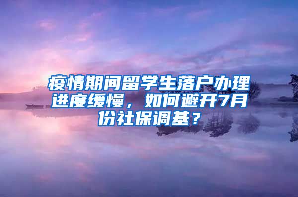 疫情期间留学生落户办理进度缓慢,如何避开7月份社保调基?