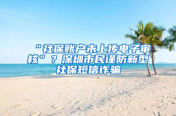 “社保账户未上传电子审核”？深圳市民谨防新型社保短信诈骗