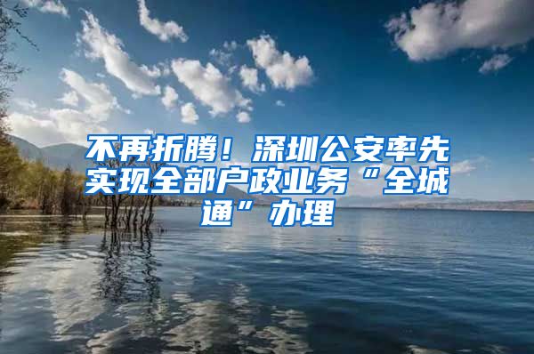 不再折腾！深圳公安率先实现全部户政业务“全城通”办理