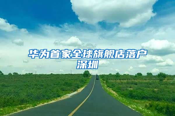 华为首家全球旗舰店落户深圳