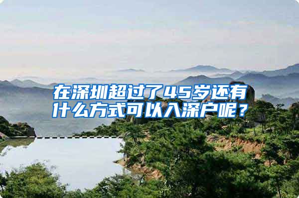 在深圳超过了45岁还有什么方式可以入深户呢?