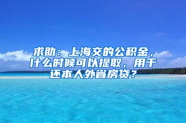 求助:上海交的公积金,什么时候可以提取,用于还本人外省房贷?
