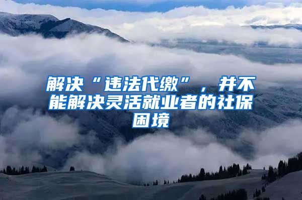 解决“违法代缴”，并不能解决灵活就业者的社保困境
