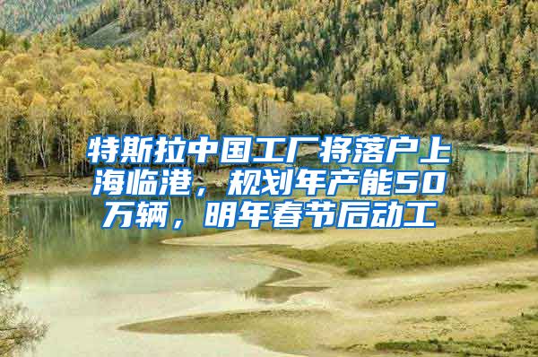 特斯拉中国工厂将落户上海临港，规划年产能50万辆，明年春节后动工