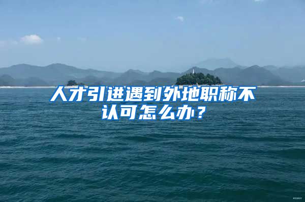 人才引进遇到外地职称不认可怎么办?