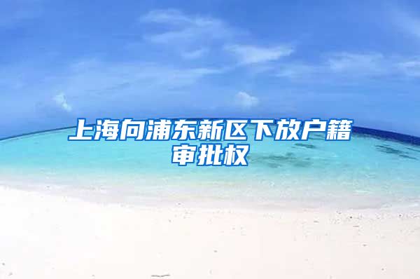 上海向浦东新区下放户籍审批权